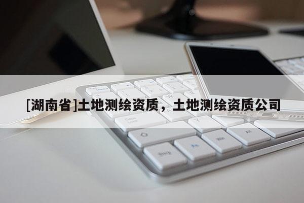 [湖南省]土地測繪資質(zhì)，土地測繪資質(zhì)公司