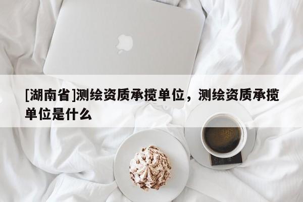 [湖南省]測繪資質(zhì)承攬單位，測繪資質(zhì)承攬單位是什么