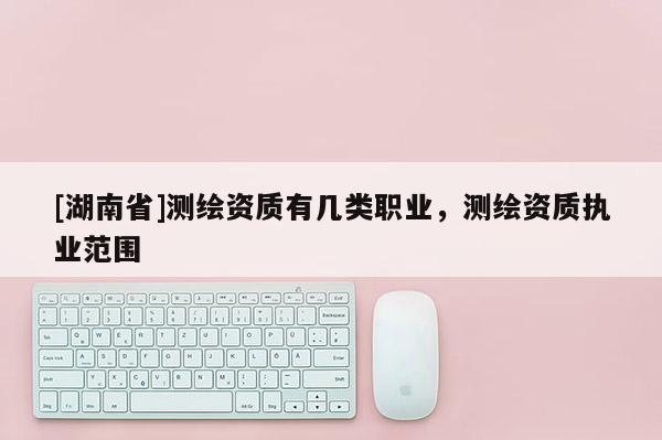 [湖南省]測(cè)繪資質(zhì)有幾類職業(yè)，測(cè)繪資質(zhì)執(zhí)業(yè)范圍