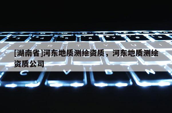 [湖南省]河?xùn)|地質(zhì)測繪資質(zhì)，河?xùn)|地質(zhì)測繪資質(zhì)公司