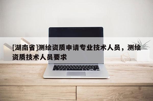 [湖南省]測(cè)繪資質(zhì)申請(qǐng)專業(yè)技術(shù)人員，測(cè)繪資質(zhì)技術(shù)人員要求