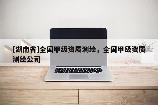 [湖南省]全國(guó)甲級(jí)資質(zhì)測(cè)繪，全國(guó)甲級(jí)資質(zhì)測(cè)繪公司
