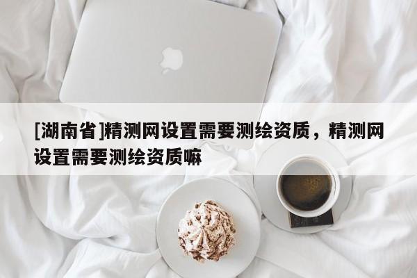 [湖南省]精測(cè)網(wǎng)設(shè)置需要測(cè)繪資質(zhì)，精測(cè)網(wǎng)設(shè)置需要測(cè)繪資質(zhì)嘛