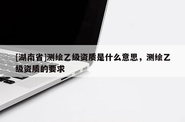[湖南省]測(cè)繪乙級(jí)資質(zhì)是什么意思，測(cè)繪乙級(jí)資質(zhì)的要求