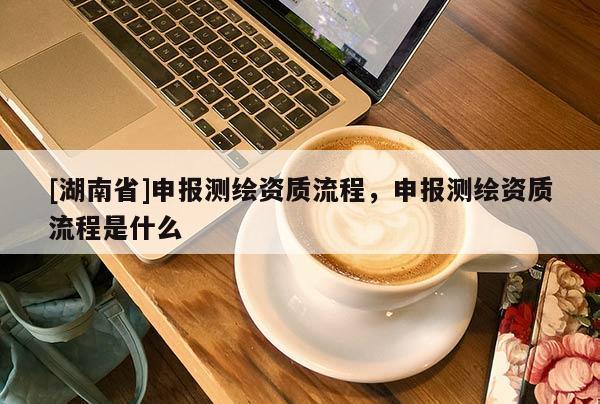 [湖南省]申報(bào)測(cè)繪資質(zhì)流程，申報(bào)測(cè)繪資質(zhì)流程是什么