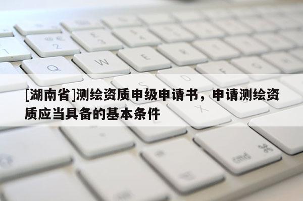 [湖南省]測繪資質(zhì)申級申請書，申請測繪資質(zhì)應(yīng)當(dāng)具備的基本條件
