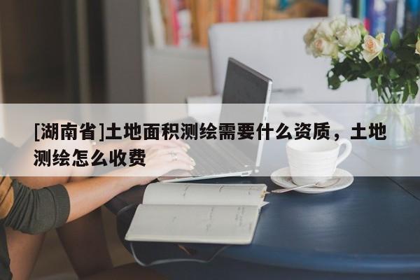 [湖南省]土地面積測(cè)繪需要什么資質(zhì)，土地測(cè)繪怎么收費(fèi)