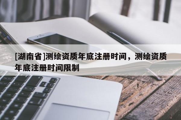[湖南省]測繪資質(zhì)年底注冊時間，測繪資質(zhì)年底注冊時間限制
