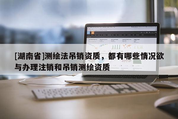 [湖南省]測繪法吊銷資質(zhì)，都有哪些情況欲與辦理注銷和吊銷測繪資質(zhì)
