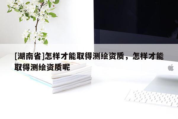 [湖南省]怎樣才能取得測(cè)繪資質(zhì)，怎樣才能取得測(cè)繪資質(zhì)呢
