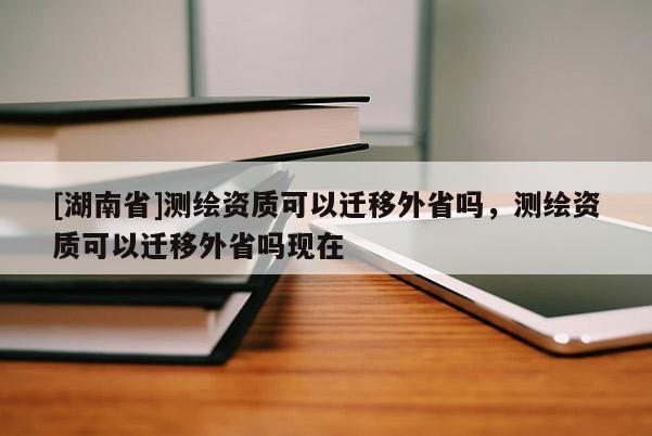 [湖南省]測(cè)繪資質(zhì)可以遷移外省嗎，測(cè)繪資質(zhì)可以遷移外省嗎現(xiàn)在
