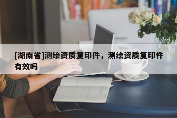 [湖南省]測繪資質(zhì)復(fù)印件，測繪資質(zhì)復(fù)印件有效嗎