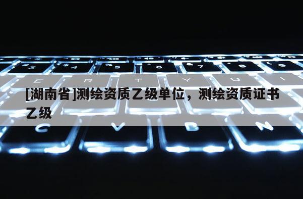 [湖南省]測繪資質(zhì)乙級單位，測繪資質(zhì)證書乙級