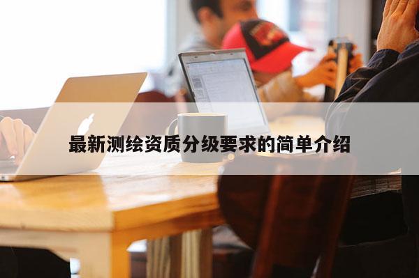 最新測(cè)繪資質(zhì)分級(jí)要求的簡(jiǎn)單介紹