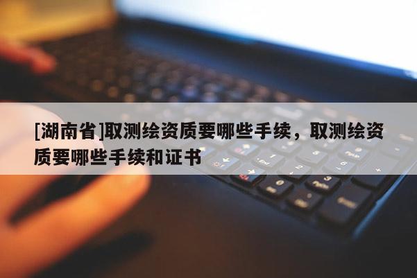 [湖南省]取測繪資質(zhì)要哪些手續(xù)，取測繪資質(zhì)要哪些手續(xù)和證書