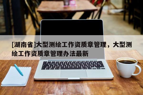 [湖南省]大型測(cè)繪工作資質(zhì)章管理，大型測(cè)繪工作資質(zhì)章管理辦法最新