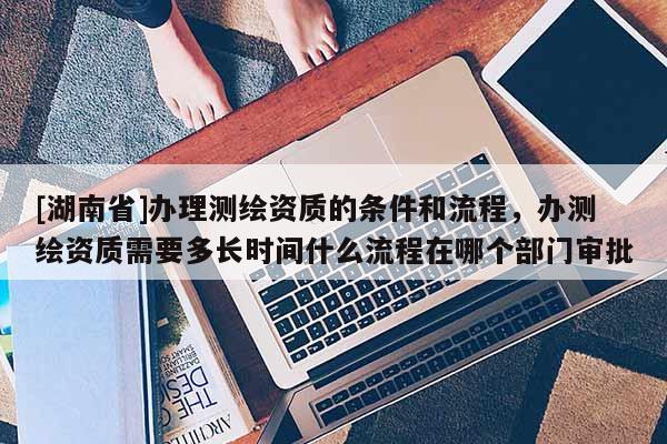 [湖南省]辦理測(cè)繪資質(zhì)的條件和流程，辦測(cè)繪資質(zhì)需要多長(zhǎng)時(shí)間什么流程在哪個(gè)部門審批