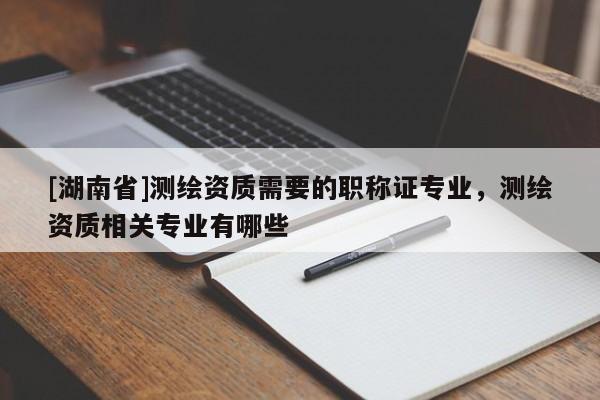 [湖南省]測繪資質(zhì)需要的職稱證專業(yè)，測繪資質(zhì)相關(guān)專業(yè)有哪些