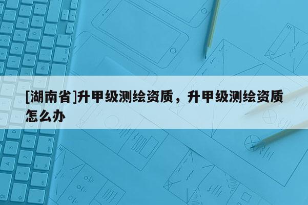 [湖南省]升甲級(jí)測繪資質(zhì)，升甲級(jí)測繪資質(zhì)怎么辦