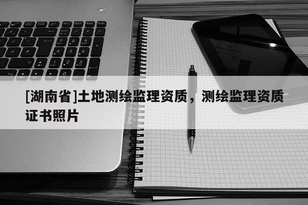 [湖南省]土地測繪監(jiān)理資質(zhì)，測繪監(jiān)理資質(zhì)證書照片