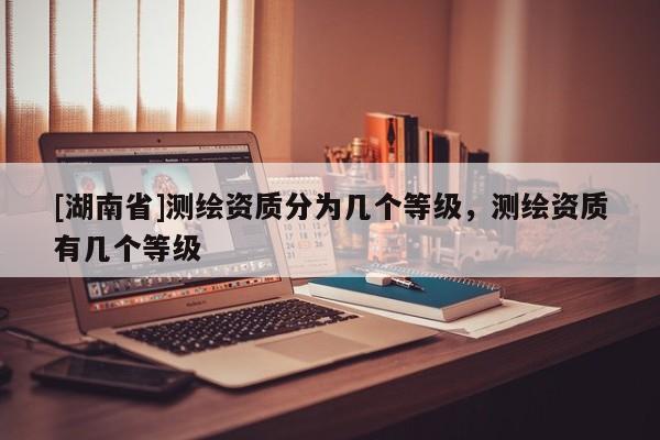 [湖南省]測(cè)繪資質(zhì)分為幾個(gè)等級(jí)，測(cè)繪資質(zhì)有幾個(gè)等級(jí)