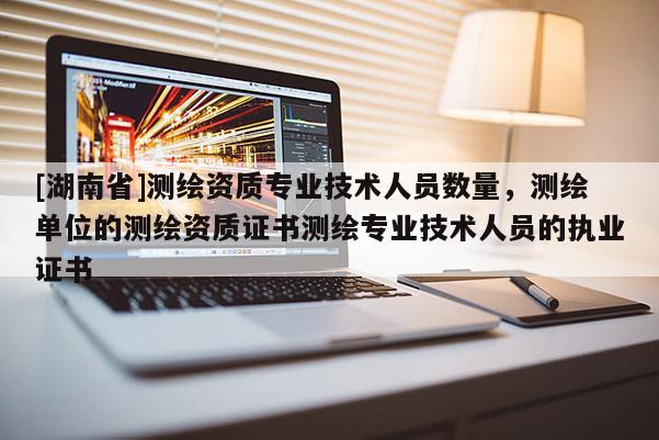 [湖南省]測繪資質(zhì)專業(yè)技術(shù)人員數(shù)量，測繪單位的測繪資質(zhì)證書測繪專業(yè)技術(shù)人員的執(zhí)業(yè)證書