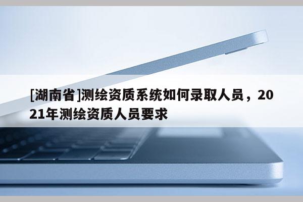 [湖南省]測(cè)繪資質(zhì)系統(tǒng)如何錄取人員，2021年測(cè)繪資質(zhì)人員要求