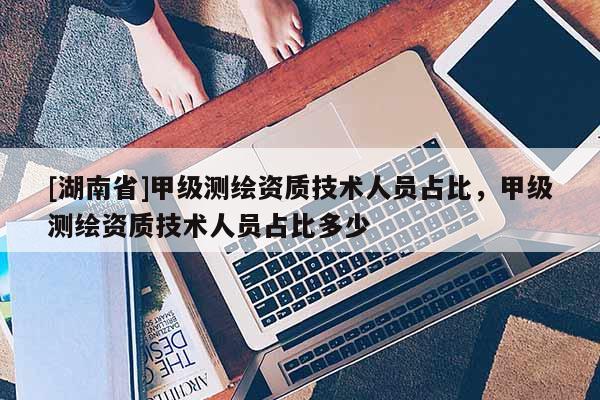 [湖南省]甲級(jí)測(cè)繪資質(zhì)技術(shù)人員占比，甲級(jí)測(cè)繪資質(zhì)技術(shù)人員占比多少