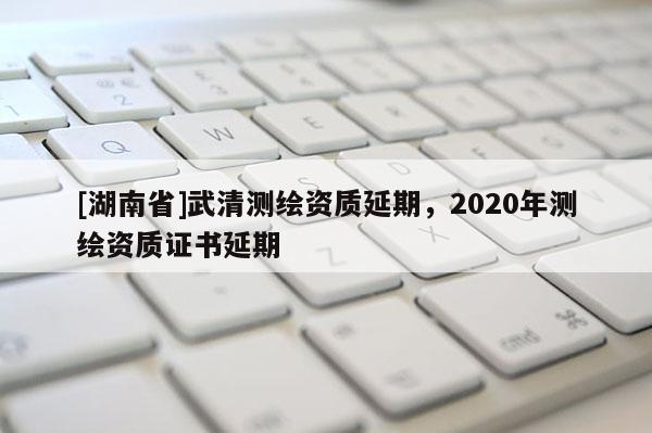 [湖南省]武清測繪資質(zhì)延期，2020年測繪資質(zhì)證書延期