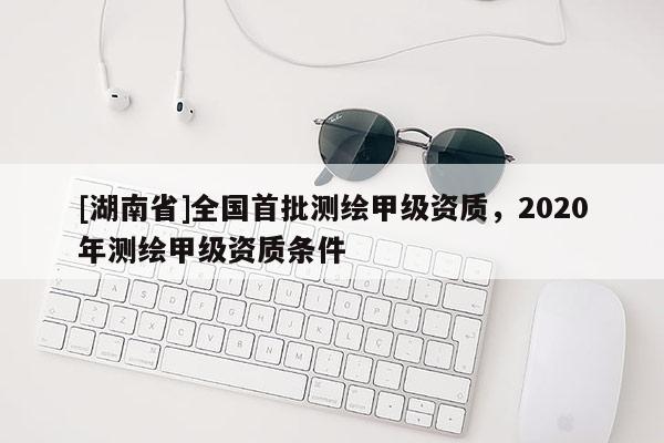 [湖南省]全國首批測繪甲級資質(zhì)，2020年測繪甲級資質(zhì)條件