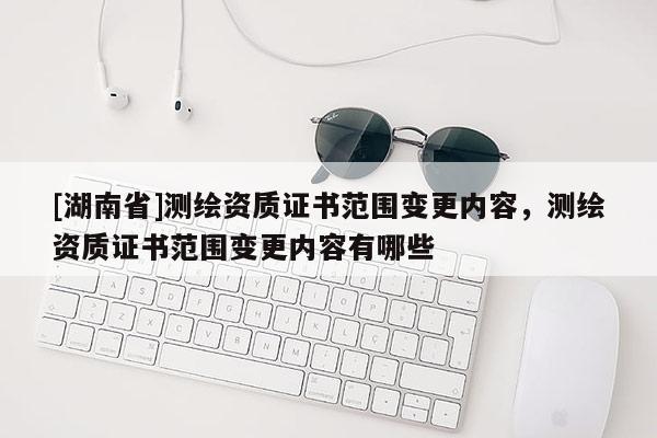 [湖南省]測繪資質(zhì)證書范圍變更內(nèi)容，測繪資質(zhì)證書范圍變更內(nèi)容有哪些