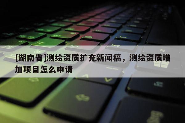 [湖南省]測繪資質(zhì)擴(kuò)充新聞稿，測繪資質(zhì)增加項(xiàng)目怎么申請