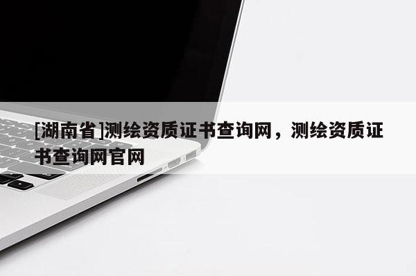 [湖南省]測繪資質(zhì)證書查詢網(wǎng)，測繪資質(zhì)證書查詢網(wǎng)官網(wǎng)