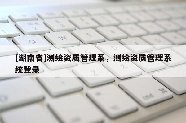 [湖南省]測繪資質(zhì)管理系，測繪資質(zhì)管理系統(tǒng)登錄
