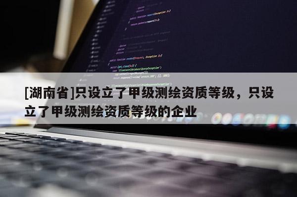 [湖南省]只設(shè)立了甲級(jí)測(cè)繪資質(zhì)等級(jí)，只設(shè)立了甲級(jí)測(cè)繪資質(zhì)等級(jí)的企業(yè)