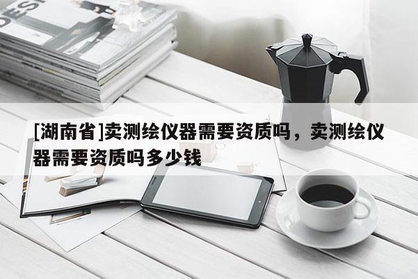 [湖南省]賣測繪儀器需要資質(zhì)嗎，賣測繪儀器需要資質(zhì)嗎多少錢
