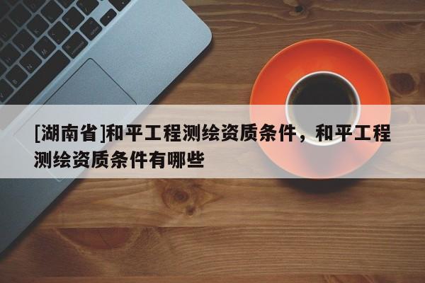 [湖南省]和平工程測繪資質(zhì)條件，和平工程測繪資質(zhì)條件有哪些