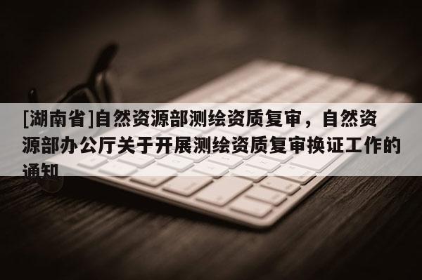 [湖南省]自然資源部測繪資質(zhì)復(fù)審，自然資源部辦公廳關(guān)于開展測繪資質(zhì)復(fù)審換證工作的通知