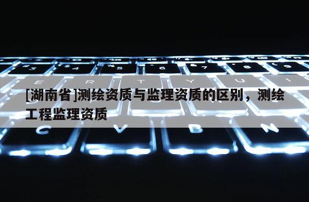 [湖南省]測繪資質(zhì)與監(jiān)理資質(zhì)的區(qū)別，測繪工程監(jiān)理資質(zhì)