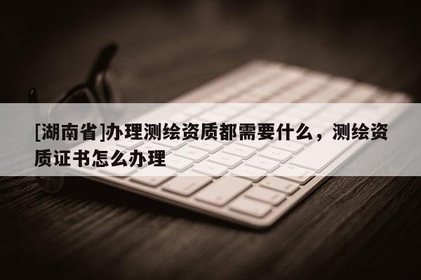 [湖南省]辦理測繪資質(zhì)都需要什么，測繪資質(zhì)證書怎么辦理