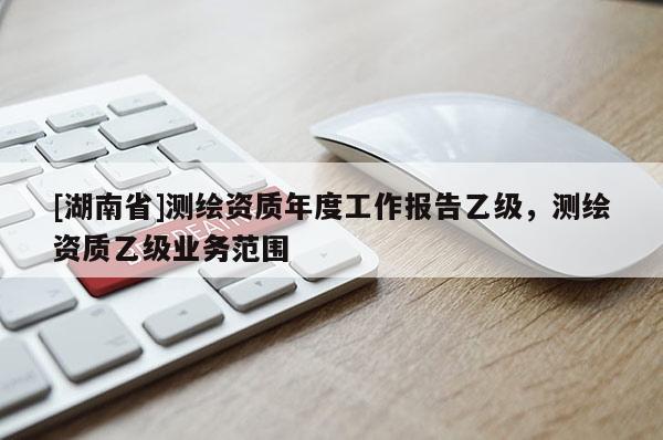 [湖南省]測繪資質(zhì)年度工作報告乙級，測繪資質(zhì)乙級業(yè)務(wù)范圍