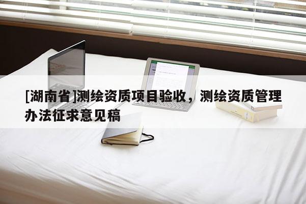 [湖南省]測繪資質(zhì)項(xiàng)目驗(yàn)收，測繪資質(zhì)管理辦法征求意見稿