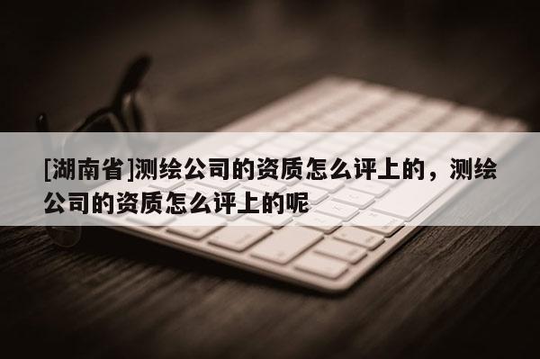 [湖南省]測繪公司的資質(zhì)怎么評上的，測繪公司的資質(zhì)怎么評上的呢