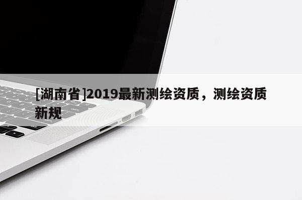 [湖南省]2019最新測(cè)繪資質(zhì)，測(cè)繪資質(zhì)新規(guī)