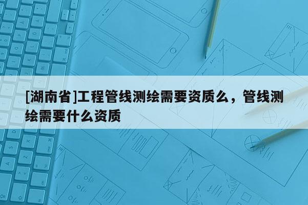 [湖南省]工程管線測(cè)繪需要資質(zhì)么，管線測(cè)繪需要什么資質(zhì)