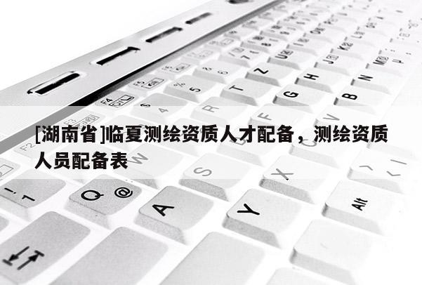 [湖南省]臨夏測(cè)繪資質(zhì)人才配備，測(cè)繪資質(zhì)人員配備表