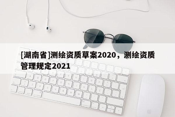 [湖南省]測(cè)繪資質(zhì)草案2020，測(cè)繪資質(zhì)管理規(guī)定2021
