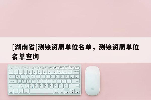[湖南省]測(cè)繪資質(zhì)單位名單，測(cè)繪資質(zhì)單位名單查詢