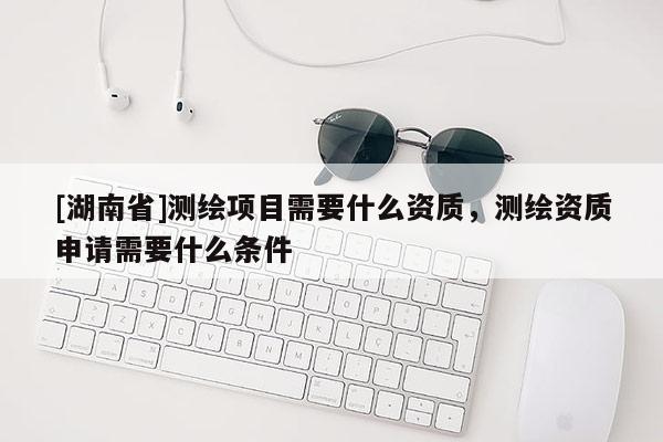 [湖南省]測繪項目需要什么資質(zhì)，測繪資質(zhì)申請需要什么條件
