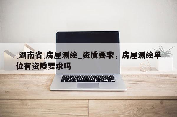 [湖南省]房屋測(cè)繪_資質(zhì)要求，房屋測(cè)繪單位有資質(zhì)要求嗎